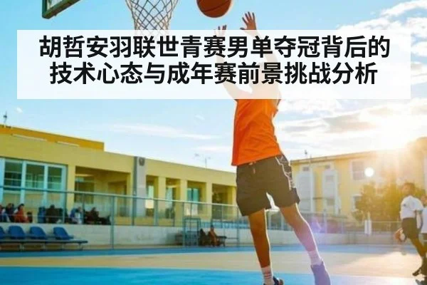 胡哲安羽联世青赛男单夺冠背后的技术心态与成年赛前景挑战分析