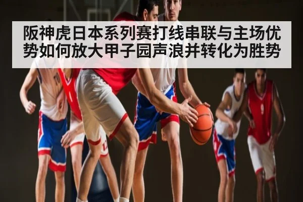 阪神虎日本系列赛打线串联与主场优势如何放大甲子园声浪并转化为胜势