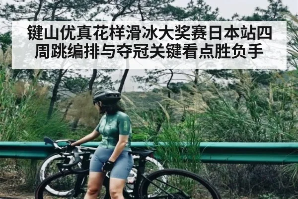 键山优真花样滑冰大奖赛日本站四周跳编排与夺冠关键看点胜负手
